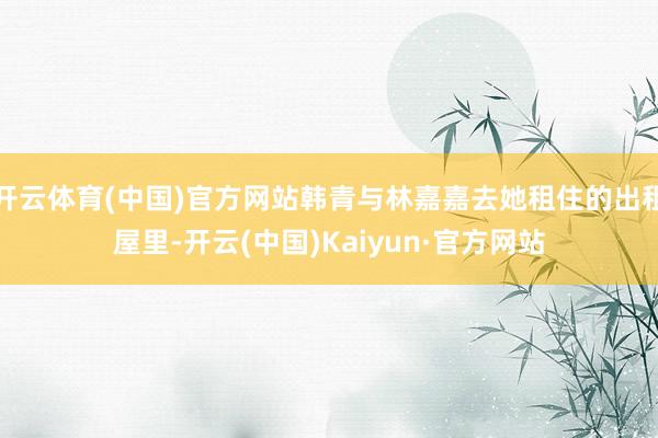 开云体育(中国)官方网站韩青与林嘉嘉去她租住的出租屋里-开云(中国)Kaiyun·官方网站