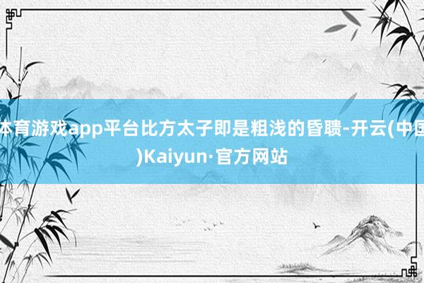 体育游戏app平台比方太子即是粗浅的昏聩-开云(中国)Kaiyun·官方网站
