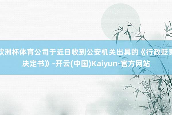 欧洲杯体育公司于近日收到公安机关出具的《行政贬责决定书》-开云(中国)Kaiyun·官方网站