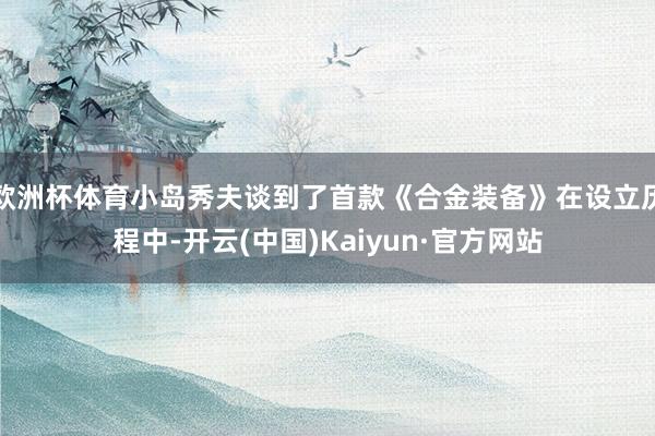 欧洲杯体育小岛秀夫谈到了首款《合金装备》在设立历程中-开云(中国)Kaiyun·官方网站