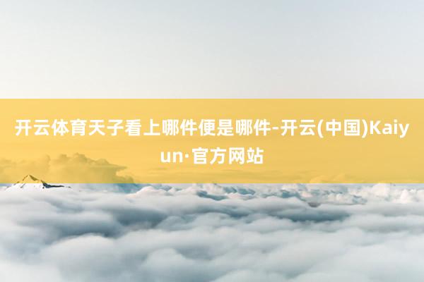 开云体育天子看上哪件便是哪件-开云(中国)Kaiyun·官方网站