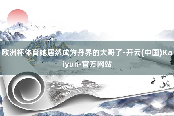 欧洲杯体育她居然成为丹界的大哥了-开云(中国)Kaiyun·官方网站