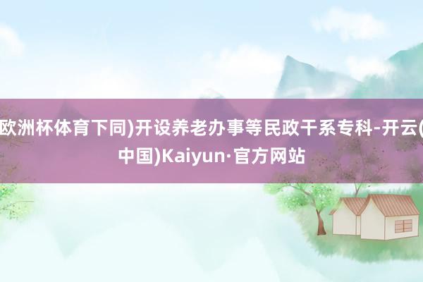 欧洲杯体育下同)开设养老办事等民政干系专科-开云(中国)Kaiyun·官方网站