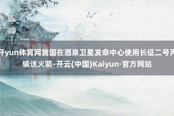 开yun体育网我国在酒泉卫星发命中心使用长征二号丙输送火箭-开云(中国)Kaiyun·官方网站