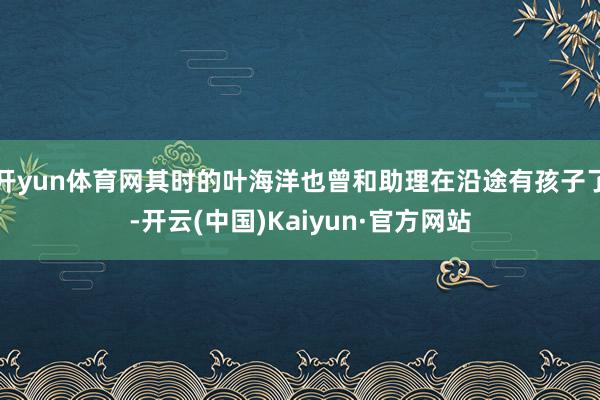 开yun体育网其时的叶海洋也曾和助理在沿途有孩子了-开云(中国)Kaiyun·官方网站