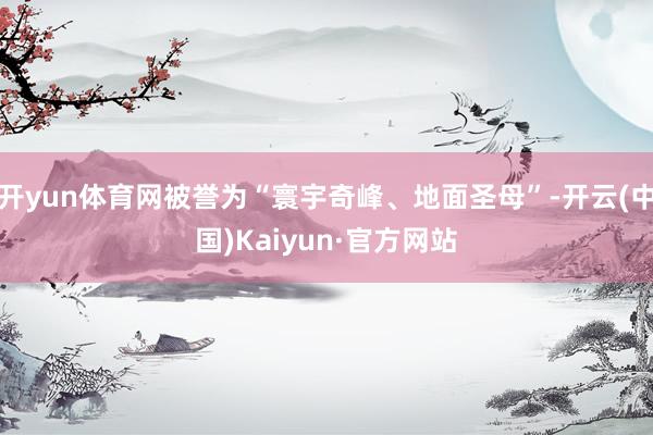 开yun体育网被誉为“寰宇奇峰、地面圣母”-开云(中国)Kaiyun·官方网站